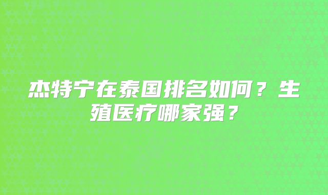 杰特宁在泰国排名如何?生殖医疗哪家强?