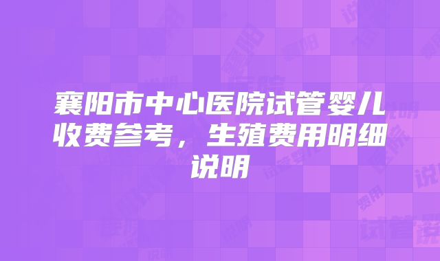 襄阳市中心医院试管婴儿收费参考，生殖费用明细说明