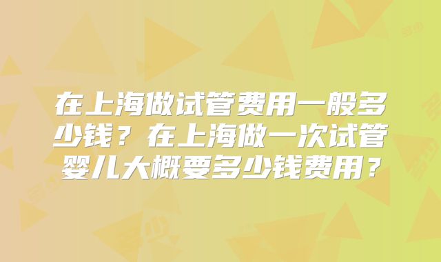 在上海做试管费用一般多少钱？在上海做一次试管婴儿大概要多少钱费用？