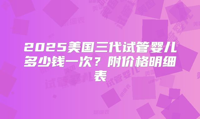 2025美国三代试管婴儿多少钱一次？附价格明细表