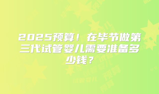 2025预算!在毕节做第三代试管婴儿需要准备多少钱?