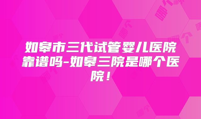 如皋市三代试管婴儿医院靠谱吗-如皋三院是哪个医院！