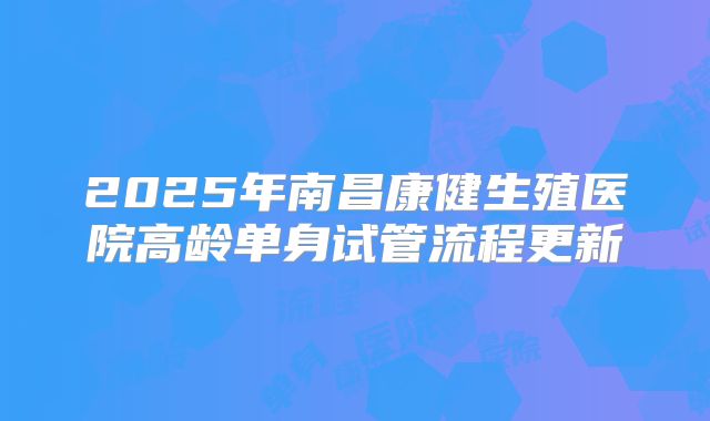 2025年南昌康健生殖医院高龄单身试管流程更新