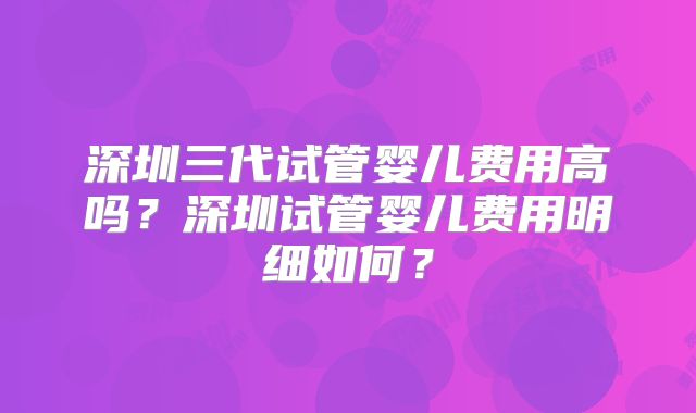 深圳三代试管婴儿费用高吗？深圳试管婴儿费用明细如何？