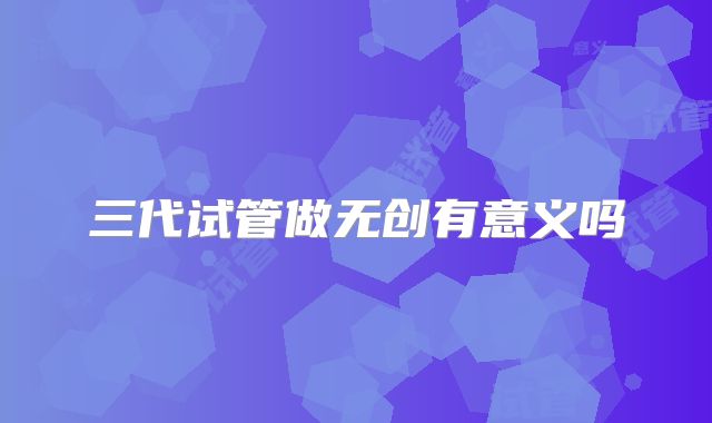三代试管做无创有意义吗