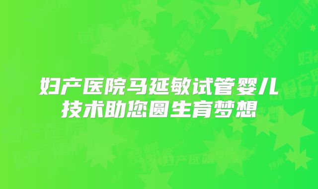 妇产医院马延敏试管婴儿技术助您圆生育梦想
