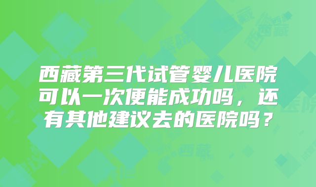 西藏第三代试管婴儿医院可以一次便能成功吗，还有其他建议去的医院吗？