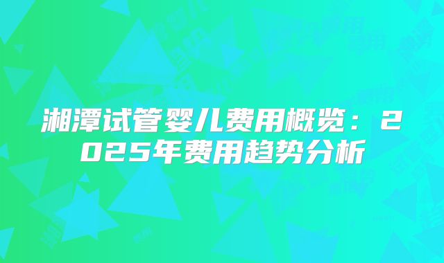 湘潭试管婴儿费用概览：2025年费用趋势分析