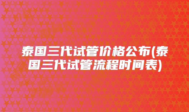 泰国三代试管价格公布(泰国三代试管流程时间表)