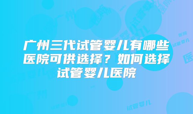 广州三代试管婴儿有哪些医院可供选择？如何选择试管婴儿医院