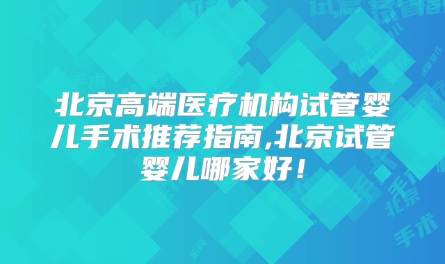 北京高端医疗机构试管婴儿手术推荐指南,北京试管婴儿哪家好！