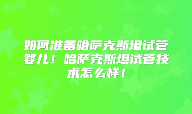 如何准备哈萨克斯坦试管婴儿！哈萨克斯坦试管技术怎么样！