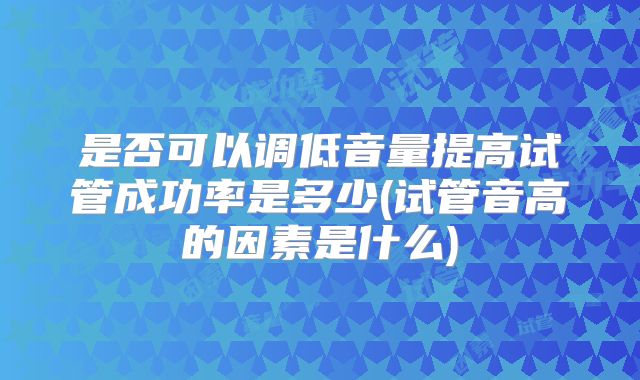 是否可以调低音量提高试管成功率是多少(试管音高的因素是什么)