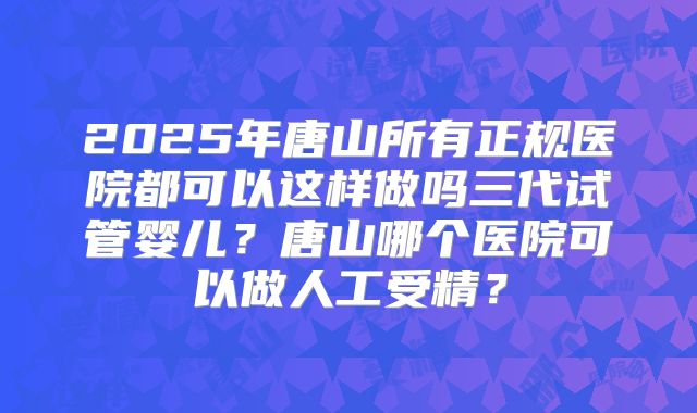 2025年唐山所有正规医院都可以这样做吗三代试管婴儿?唐山哪个医院可以做人工受精?