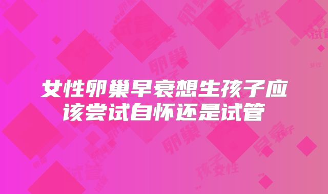 女性卵巢早衰想生孩子应该尝试自怀还是试管