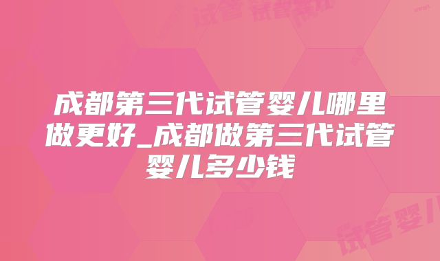 成都第三代试管婴儿哪里做更好_成都做第三代试管婴儿多少钱