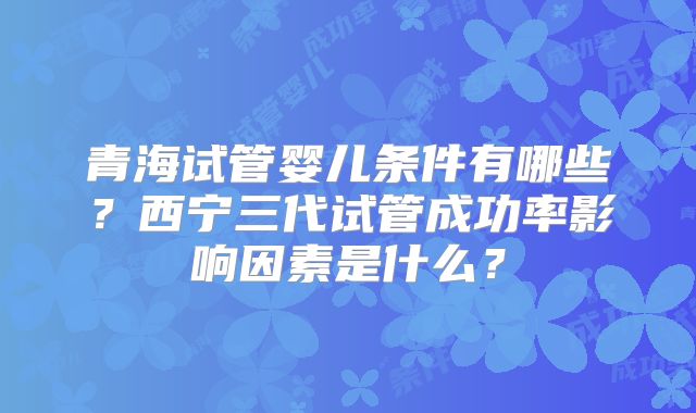 青海试管婴儿条件有哪些？西宁三代试管成功率影响因素是什么？