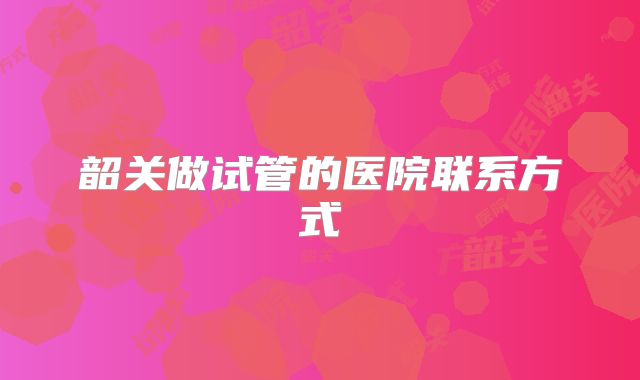 韶关做试管的医院联系方式