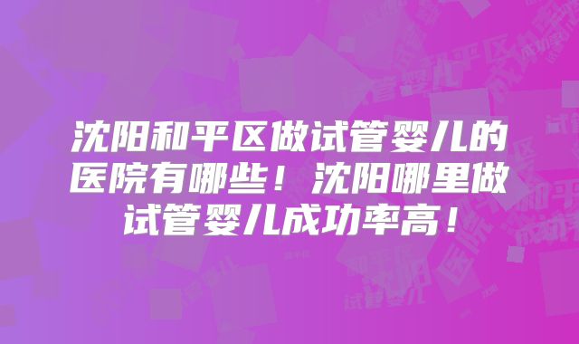 沈阳和平区做试管婴儿的医院有哪些！沈阳哪里做试管婴儿成功率高！
