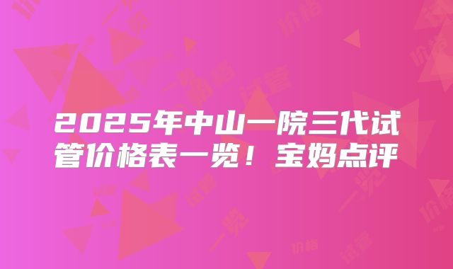 2025年中山一院三代试管价格表一览！宝妈点评