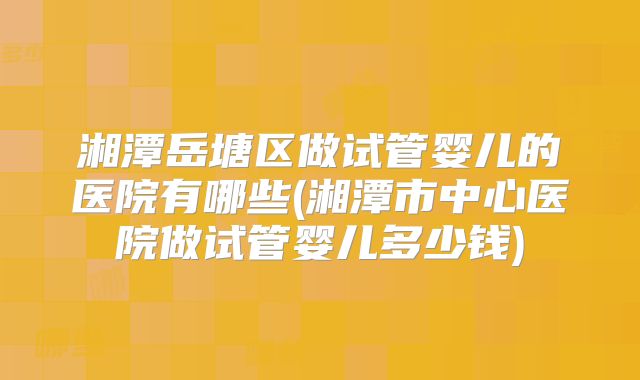 湘潭岳塘区做试管婴儿的医院有哪些(湘潭市中心医院做试管婴儿多少钱)