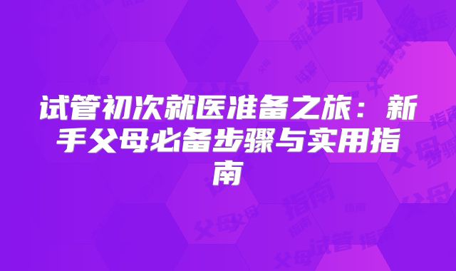 试管初次就医准备之旅：新手父母必备步骤与实用指南