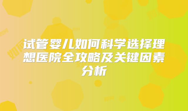 试管婴儿如何科学选择理想医院全攻略及关键因素分析