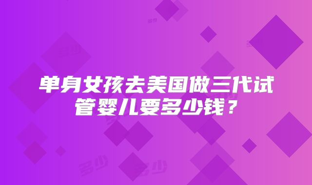 单身女孩去美国做三代试管婴儿要多少钱？