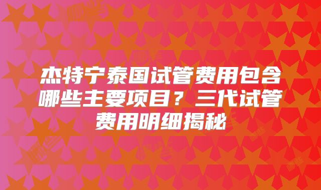 杰特宁泰国试管费用包含哪些主要项目？三代试管费用明细揭秘
