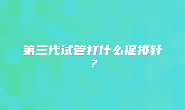 第三代试管打什么促排针？