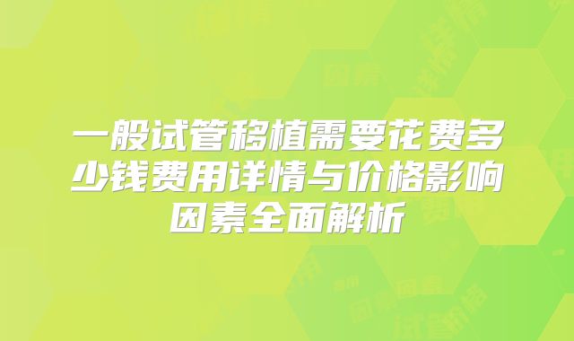 一般试管移植需要花费多少钱费用详情与价格影响因素全面解析