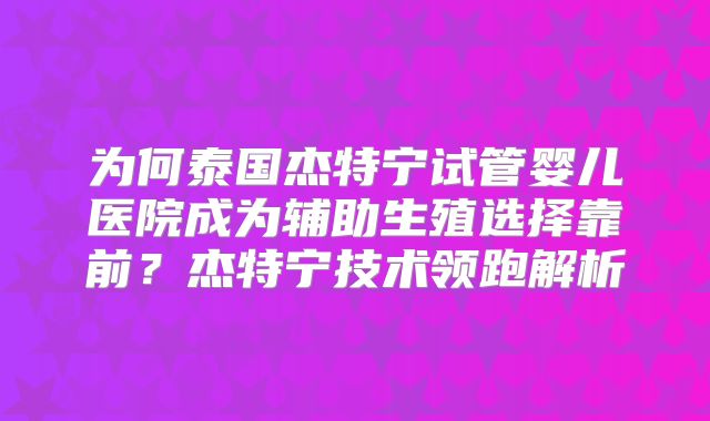 为何泰国杰特宁试管婴儿医院成为辅助生殖选择靠前？杰特宁技术领跑解析