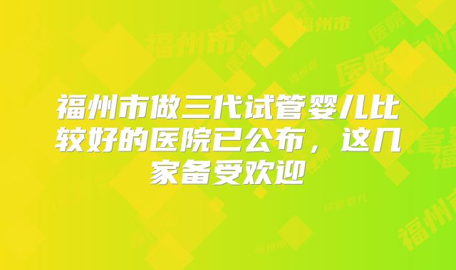 福州市做三代试管婴儿比较好的医院已公布，这几家备受欢迎