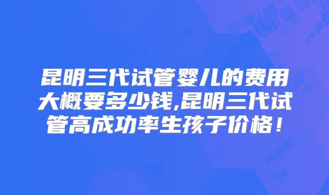 昆明三代试管婴儿的费用大概要多少钱,昆明三代试管高成功率生孩子价格！