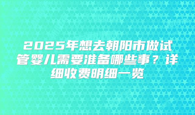 2025年想去朝阳市做试管婴儿需要准备哪些事？详细收费明细一览