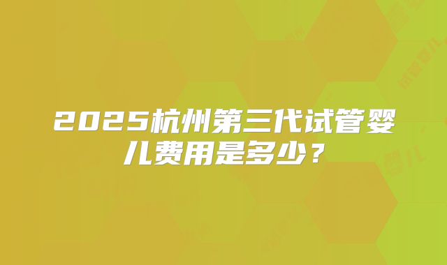 2025杭州第三代试管婴儿费用是多少？