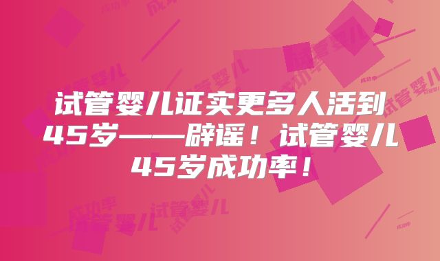 试管婴儿证实更多人活到45岁——辟谣！试管婴儿45岁成功率！