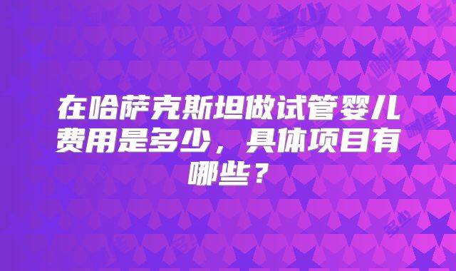 在哈萨克斯坦做试管婴儿费用是多少，具体项目有哪些？