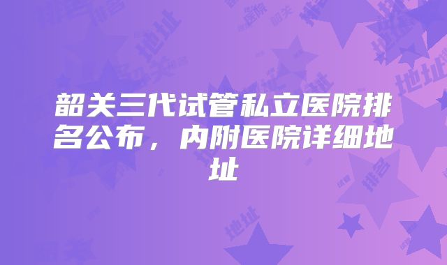 韶关三代试管私立医院排名公布，内附医院详细地址
