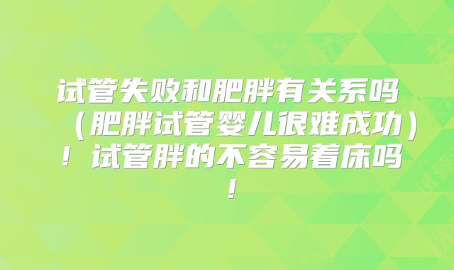 试管失败和肥胖有关系吗（肥胖试管婴儿很难成功）！试管胖的不容易着床吗！