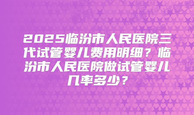 2025临汾市人民医院三代试管婴儿费用明细?临汾市人民医院做试管婴儿几率多少?