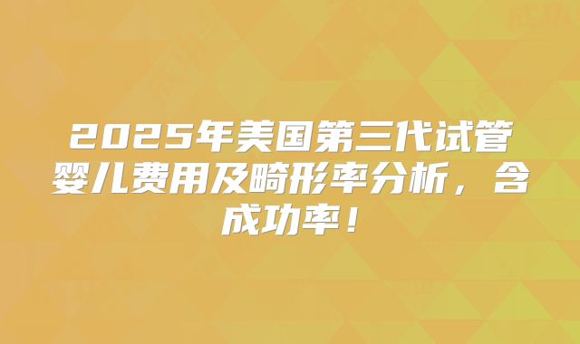 2025年美国第三代试管婴儿费用及畸形率分析，含成功率！