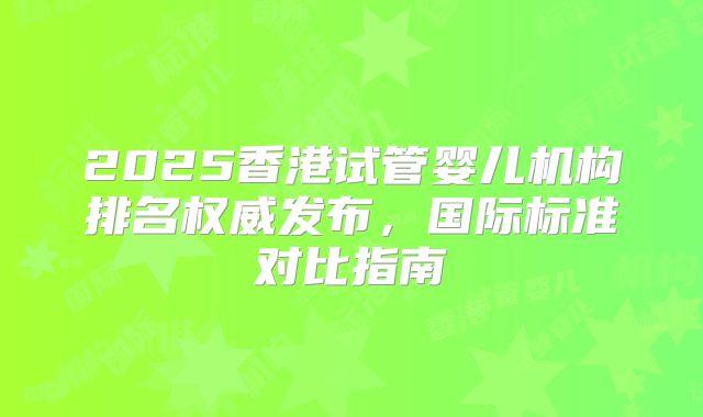 2025香港试管婴儿机构排名权威发布，国际标准对比指南