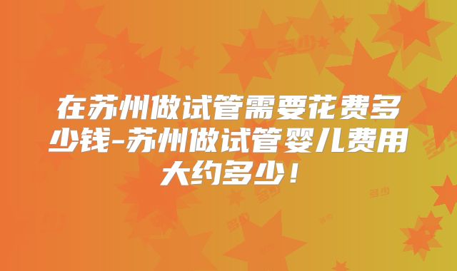 在苏州做试管需要花费多少钱-苏州做试管婴儿费用大约多少！