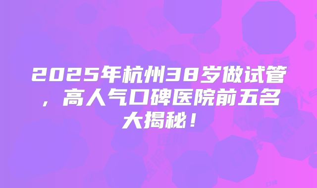 2025年杭州38岁做试管，高人气口碑医院前五名大揭秘！