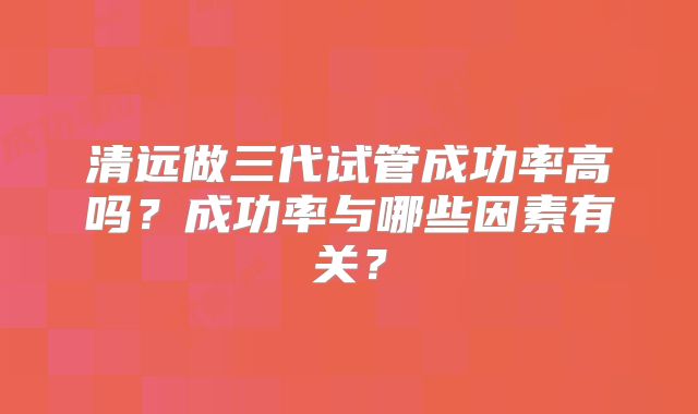 清远做三代试管成功率高吗？成功率与哪些因素有关？