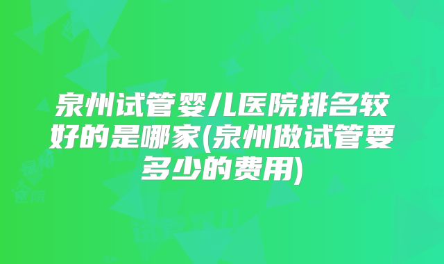 泉州试管婴儿医院排名较好的是哪家(泉州做试管要多少的费用)