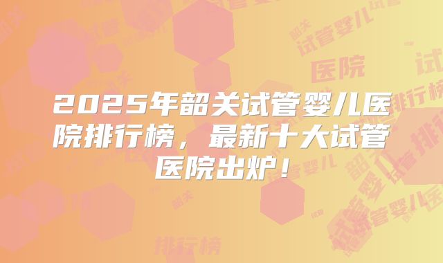 2025年韶关试管婴儿医院排行榜，最新十大试管医院出炉！