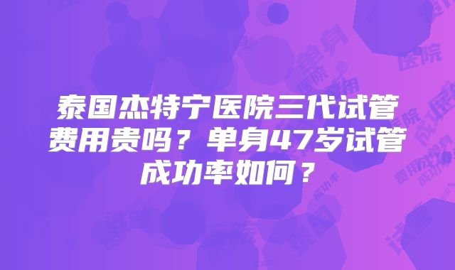 泰国杰特宁医院三代试管费用贵吗？单身47岁试管成功率如何？