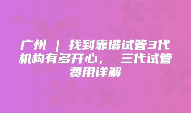 广州 | 找到靠谱试管3代机构有多开心, 三代试管费用详解